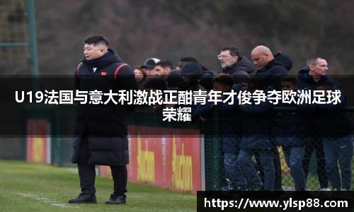 U19法国与意大利激战正酣青年才俊争夺欧洲足球荣耀